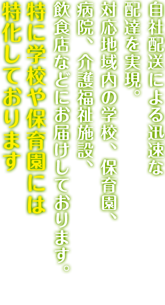 自社配送による迅速な配達を実現。対応地域内の学校、病院、介護福祉施設、飲食店にお届けしております。特に学校や保育園には特化しております。