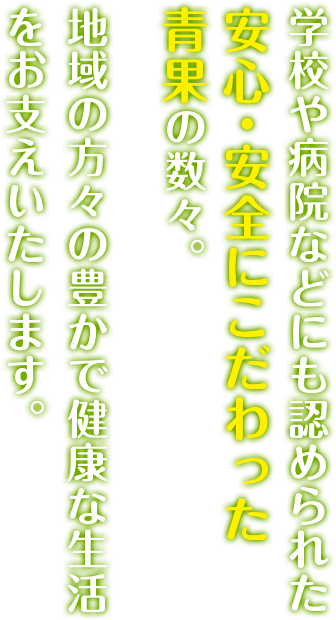 学校や病院などにも認められた安心・安全にこだわった青果の数々。地域の方々の豊かで健康な生活をお支えいたします。