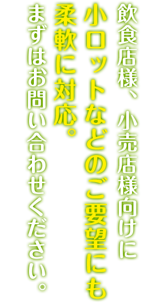 飲食店様、小売店様向けに小ロットなどのご要望にも柔軟に対応。まずはお問い合わせください。